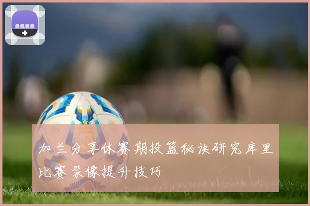 加兰分享休赛期投篮秘诀研究库里比赛录像提升技巧