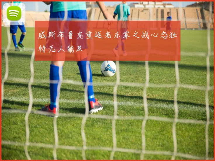 威斯布鲁克重返老东家之战心态独特无人能及