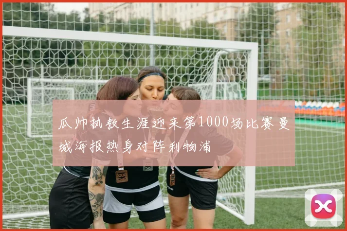 瓜帅执教生涯迎来第1000场比赛曼城海报热身对阵利物浦