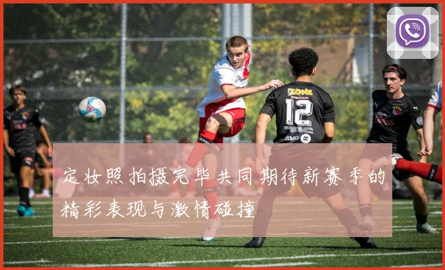 定妆照拍摄完毕共同期待新赛季的精彩表现与激情碰撞