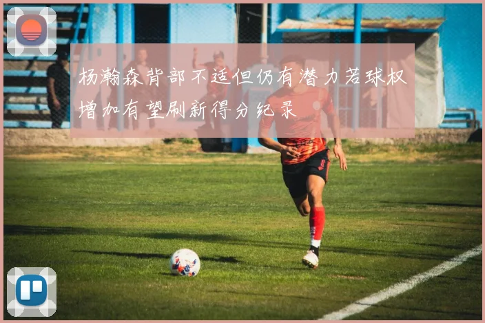 杨瀚森背部不适但仍有潜力若球权增加有望刷新得分纪录