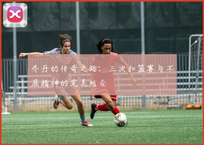 乔丹的传奇之路：三次扣篮赛与不屈精神的完美结合