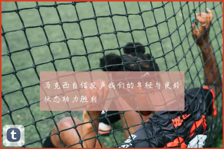 马克西自信发声我们的年轻与良好状态助力胜利