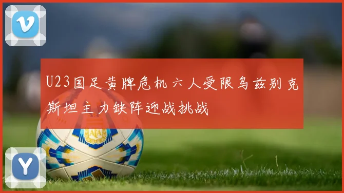 U23国足黄牌危机六人受限乌兹别克斯坦主力缺阵迎战挑战