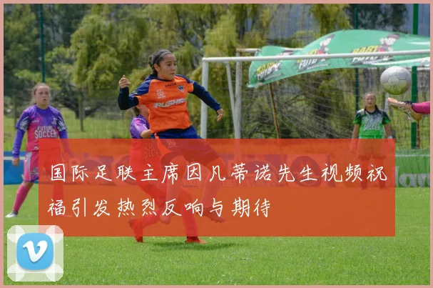 国际足联主席因凡蒂诺先生视频祝福引发热烈反响与期待