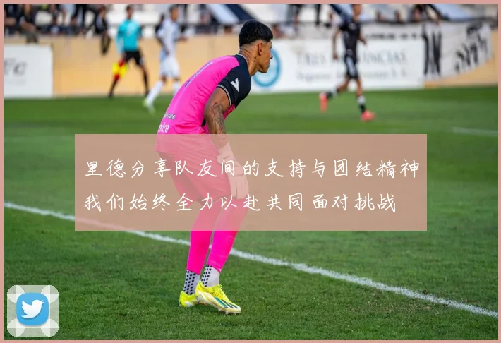 里德分享队友间的支持与团结精神我们始终全力以赴共同面对挑战