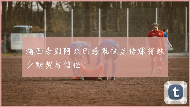 梅西告别阿尔巴感慨往后传球将缺少默契与信任