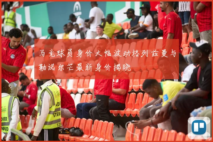 马竞球员身价大幅波动格列兹曼与勒诺尔芒最新身价揭晓