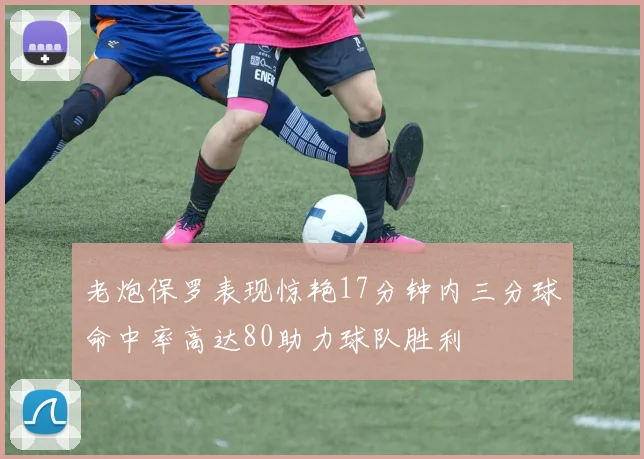 老炮保罗表现惊艳17分钟内三分球命中率高达80助力球队胜利