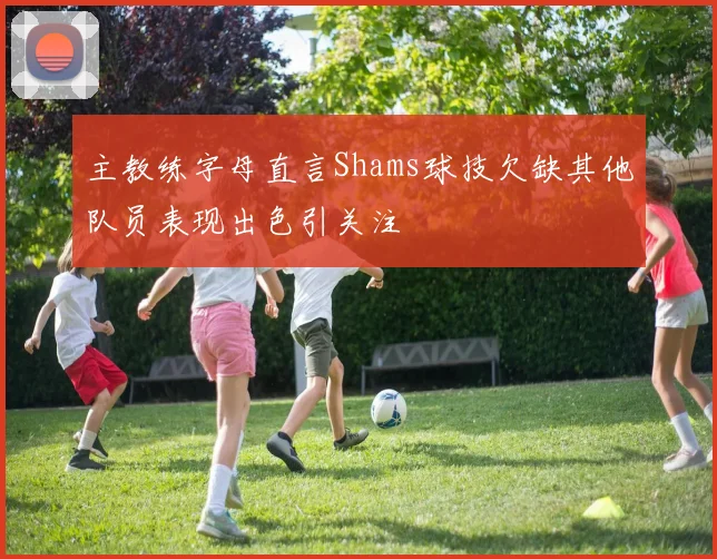 主教练字母直言Shams球技欠缺其他队员表现出色引关注