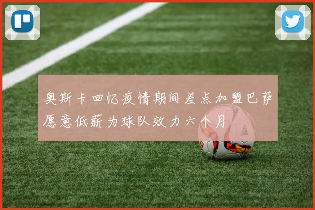 奥斯卡回忆疫情期间差点加盟巴萨愿意低薪为球队效力六个月