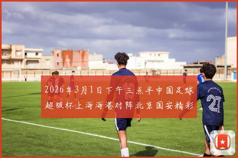 2026年3月1日下午三点半中国足球超级杯上海海港对阵北京国安精彩对决即将上演