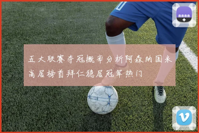 五大联赛夺冠概率分析阿森纳国米高居榜首拜仁稳居冠军热门