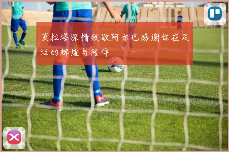 莫拉塔深情致敬阿尔巴感谢你在足坛的辉煌与陪伴