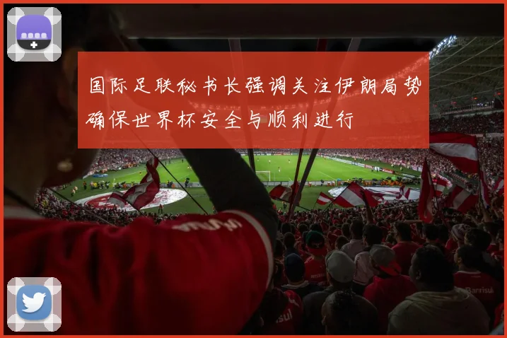 国际足联秘书长强调关注伊朗局势确保世界杯安全与顺利进行