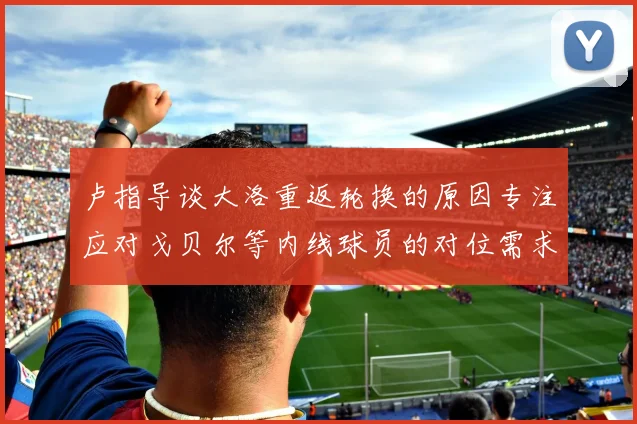 卢指导谈大洛重返轮换的原因专注应对戈贝尔等内线球员的对位需求调整
