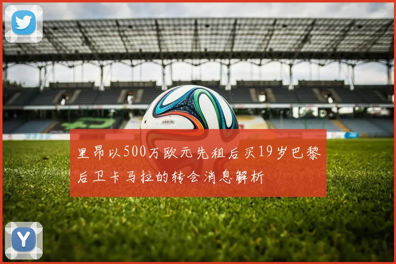 里昂以500万欧元先租后买19岁巴黎后卫卡马拉的转会消息解析