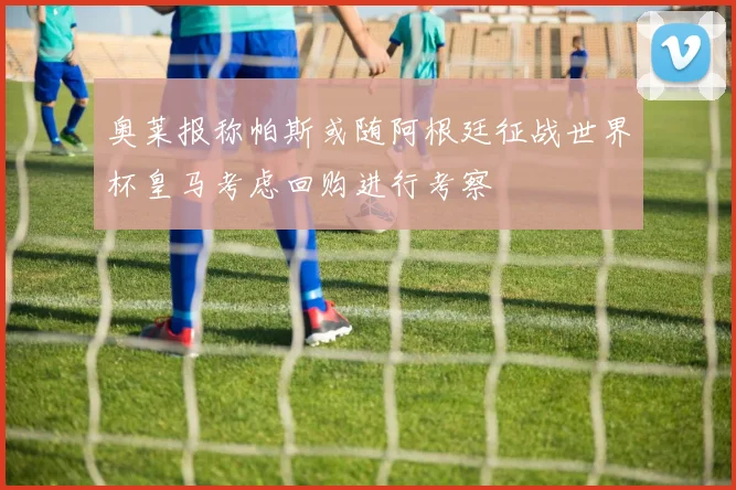 奥莱报称帕斯或随阿根廷征战世界杯皇马考虑回购进行考察