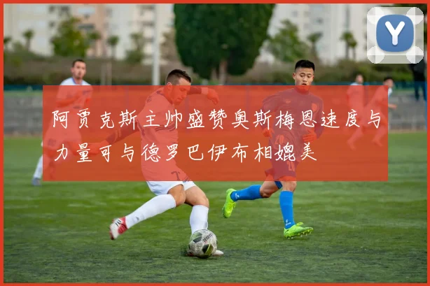 阿贾克斯主帅盛赞奥斯梅恩速度与力量可与德罗巴伊布相媲美