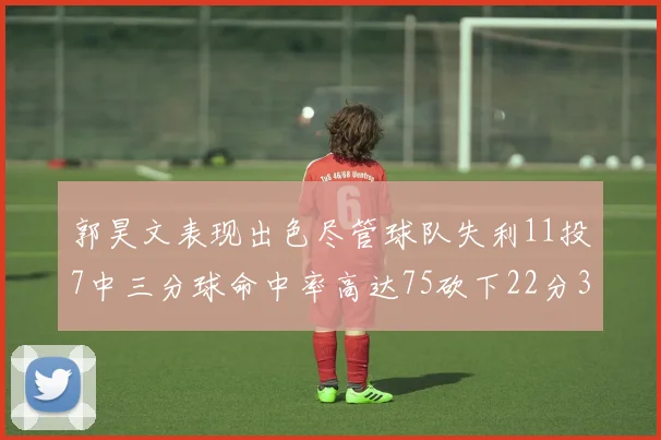 郭昊文表现出色尽管球队失利11投7中三分球命中率高达75砍下22分3篮板3助攻