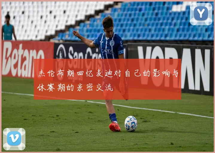 杰伦布朗回忆麦迪对自己的影响与休赛期的亲密交流