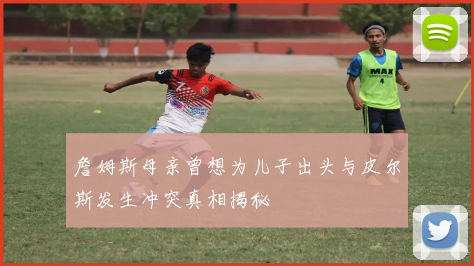 詹姆斯母亲曾想为儿子出头与皮尔斯发生冲突真相揭秘