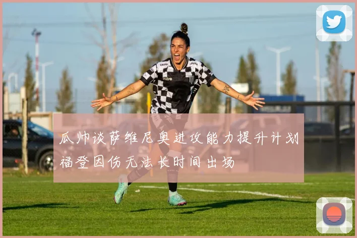 瓜帅谈萨维尼奥进攻能力提升计划福登因伤无法长时间出场