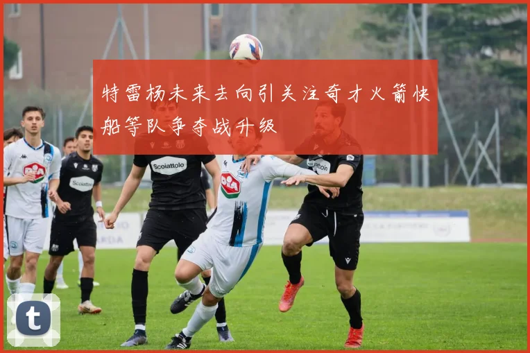 特雷杨未来去向引关注奇才火箭快船等队争夺战升级