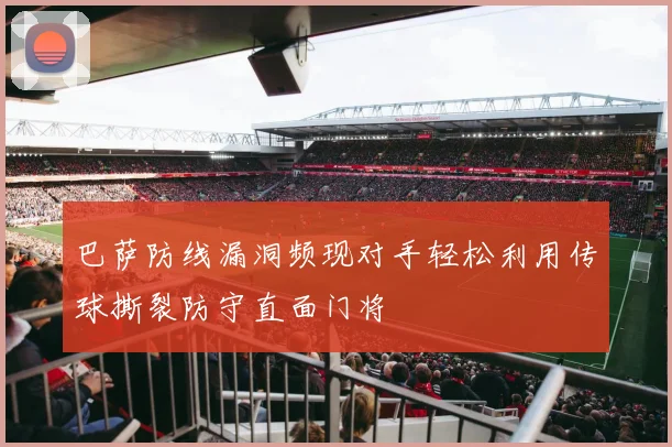 巴萨防线漏洞频现对手轻松利用传球撕裂防守直面门将
