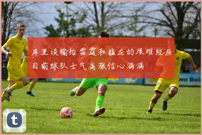 库里谈输给雷霆和猛龙的艰难经历目前球队士气高涨信心满满