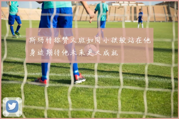 斯玛特称赞文班如同小孩般站在他身边期待他未来更大成就