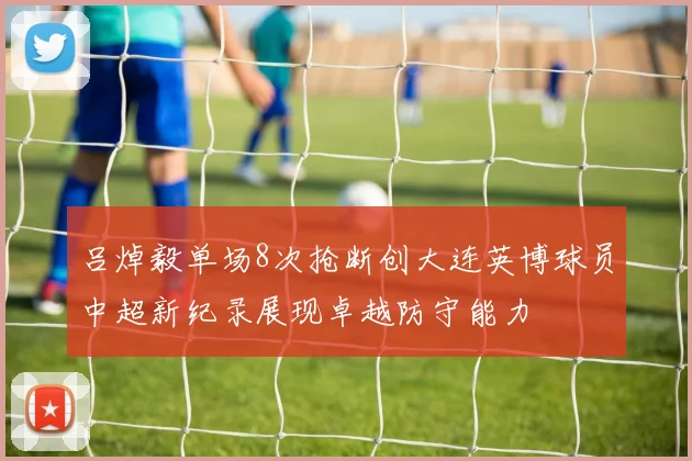 吕焯毅单场8次抢断创大连英博球员中超新纪录展现卓越防守能力