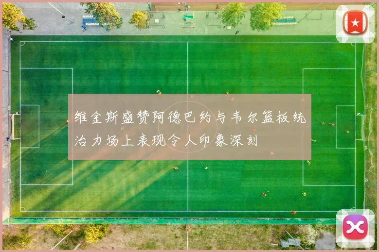 维金斯盛赞阿德巴约与韦尔篮板统治力场上表现令人印象深刻
